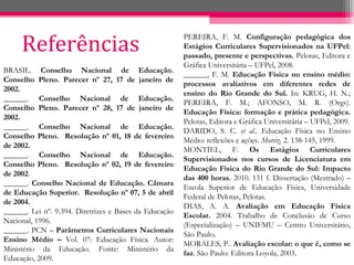 Referências PEREIRA, F. M.  Configuração pedagógica dos Estágios Curriculares Supervisionados na UFPel: passado, presente e perspectivas.  Pelotas, Editora e Gráfica Universitária – UFPel, 2008. ______, F. M.  Educação Física no ensino médio: processos avaliativos em diferentes redes de ensino do Rio Grande do Sul.  In: KRUG, H. N.; PEREIRA, F. M.; AFONSO, M. R. (Orgs).  Educação Física: formação e prática pedagógica.  Pelotas, Editora e Gráfica Universitária – UFPel, 2009. DARIDO, S. C.  et al. . Educação Física no Ensino Médio: reflexões e ações.  Motriz.  2. 138-145, 1999. MONTIEL, F.  Os Estágios Curriculares Supervisionados nos cursos de Licenciatura em Educação Física do Rio Grande do Sul: Impacto das 400 horas.  2010. 131 f. Dissertação (Mestrado) – Escola Superior de Educação Física, Universidade Federal de Pelotas, Pelotas. DIAS, A. A.  Avaliação em Educação Física Escolar.  2004. Trabalho de Conclusão de Curso (Especialização) – UNIFMU – Centro Universitário, São Paulo . MORALES, P..  Avaliação escolar: o que é, como se faz . São Paulo: Editora Loyola, 2003. BRASIL.  Conselho Nacional de Educação. Conselho Pleno. Parecer nº 27,   17 de janeiro de 2002. ______.  Conselho Nacional de Educação. Conselho Pleno. Parecer nº 28,   17 de janeiro de 2002. ______.  Conselho Nacional de Educação. Conselho Pleno.  Resolução nº 01,   18 de fevereiro de 2002. ______.  Conselho Nacional de Educação. Conselho Pleno.  Resolução nº 02,   19 de fevereiro de 2002 . ______.  Conselho Nacional de Educação. Câmara de Educação Superior.  Resolução nº 07, 5 de abril de 2004. ______. Lei nº. 9.394. Diretrizes e Bases da Educação Nacional, 1996. ______. PCN –  Parâmetros Curriculares Nacionais Ensino Médio –  Vol. 07: Educação Física. Autor: Ministério da Educação. Fonte: Ministério da Educação, 2009. 