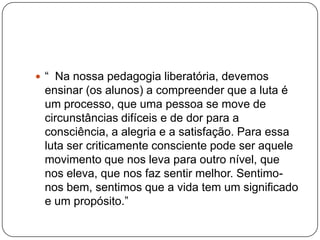  “ Na nossa pedagogia liberatória, devemos
 ensinar (os alunos) a compreender que a luta é
 um processo, que uma pessoa se move de
 circunstâncias difíceis e de dor para a
 consciência, a alegria e a satisfação. Para essa
 luta ser criticamente consciente pode ser aquele
 movimento que nos leva para outro nível, que
 nos eleva, que nos faz sentir melhor. Sentimo-
 nos bem, sentimos que a vida tem um significado
 e um propósito.”
 