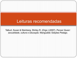 Leituras recomendadas
Talburt, Susan & Steinberg, Shirley R. (Orgs.) (2007). Pensar Queer:
   sexualidade, cultura e educação. Mangualde: Edições Pedago.
 