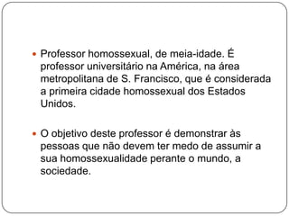  Professor homossexual, de meia-idade. É
 professor universitário na América, na área
 metropolitana de S. Francisco, que é considerada
 a primeira cidade homossexual dos Estados
 Unidos.

 O objetivo deste professor é demonstrar às
 pessoas que não devem ter medo de assumir a
 sua homossexualidade perante o mundo, a
 sociedade.
 