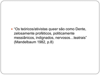  “Os teóricos/ativistas queer são como Dente,
 zelosamente proféticos, politicamente
 messiânicos, indignados, nervosos…teatrais”
 (Mandelbaum 1982, p.8)
 