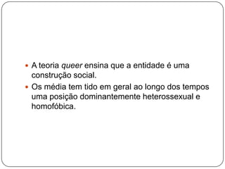  A teoria queer ensina que a entidade é uma
  construção social.
 Os média tem tido em geral ao longo dos tempos
  uma posição dominantemente heterossexual e
  homofóbica.
 