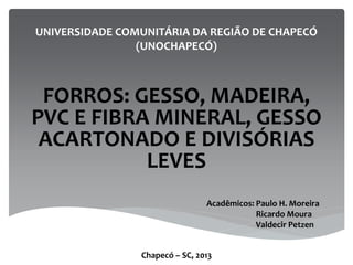 UNIVERSIDADE COMUNITÁRIA DA REGIÃO DE CHAPECÓ
(UNOCHAPECÓ)
FORROS: GESSO, MADEIRA,
PVC E FIBRA MINERAL, GESSO
ACARTONADO E DIVISÓRIAS
LEVES
Acadêmicos: Paulo H. Moreira
Ricardo Moura
Valdecir Petzen
Chapecó – SC, 2013
 