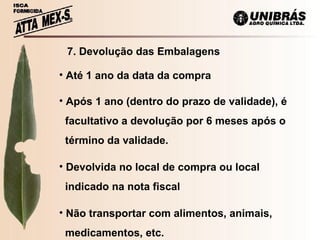 7. Devolução das Embalagens Até 1 ano da data da compra Após 1 ano (dentro do prazo de validade), é  facultativo a devolução por 6 meses após o  término da validade. Devolvida no local de compra ou local indicado na nota fiscal Não transportar com alimentos, animais,  medicamentos, etc. 