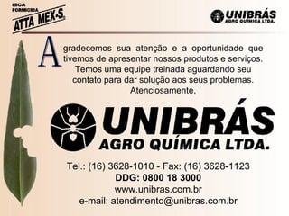 gradecemos  sua  atenção  e  a  oportunidade  que tivemos de apresentar nossos produtos e serviços. Temos uma equipe treinada aguardando seu contato para dar solução aos seus problemas. Atenciosamente, A Tel.: (16) 3628-1010 - Fax: (16) 3628-1123 DDG: 0800 18 3000 www.unibras.com.br e-mail: atendimento@unibras.com.br 