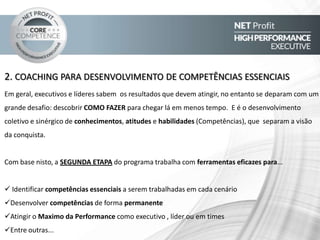 3. RESULTADOS ACIMA DE MÉDIA / EXTRAORDINÁRIOS
Ajudar cada executivo de uma organização a atingir sua performance maxima, é parte essencial para que a
empresa execute a sua estratégia e atinja seus objetivos. Porém, acreditamos que isso não é tudo. Para que se
atinja a verdadeira performance, os executivos devem ir além, realizando e fazendo mais do que se espera
deles, mais até mesmo, do que ele espera dela. Devemos ir além, e fazer o impossível, tornar-se possível.
Com base nisto, a TERCEIRA ETAPA do programa trabalha com ferramentas eficazes para:
Quebra e modelagem de antigos paradgmas
Ampliar possibilidades
Reagir positivamente em situação de pressão
Aceitar metas desafiantes e superá-las
Liderar o time de forma a atingirem resultados extraordinários
Entre outras...
 