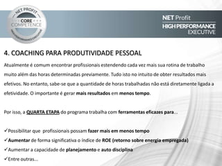 5. LIDERANÇA PESSOAL E GERAÇÃO DE TIMES DE ALTA PERFORMANCE
Para fazer mais, melhor, mais rápido e com menos, lideres devem ser capaz de despertar o potencial para
conseguir obter o melhor desempenho de cada um de seus colaboradores, liderando-os de forma eficaz,
atuando verdadeiramente como COACH, transformando-os em um time altamente competitivo, além de tornar-
se um colaborador ainda mais eficaz e valioso para si e para a corporação onde atua e quem sabe, ser um futuro
líder.
Por isso, a QUINTA ETAPA do programa trabalha com ferramentas eficazes para...
Trabalhar de forma individual e personalizada com seus colaboradores para levá-los a performance máxima
Fazer coaching de performance de forma objetiva, mensurável e impactante
Motivar times de forma eficaz , com foco em resultados
Fazer a manutenção da performance de seus colaboradores
Ser reconhecido como um líder inspirador e exemplar
Entre outras...
 