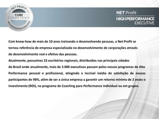 Com know-how de mais de 10 anos treinando e desenvolvendo pessoas, a
Net Profit tornou-se referência de empresa especializada no desenvolvimento de
corporações através do desenvolvimento real e efetivo das pessoas.
Atualmente, possuímos escritórios regionais distribuídos nas principais
cidades do Brasil, onde anualmente mais de 3.000 lideres e executivos passam pelos
nossos programas de Alta Performance pessoal e profissional, onde, mais de 500
empresas já foram atendidas com o nível de satisfação total de 98%, atingindo os
objetivos propostos. Além de ser a única empresa a garantir um retorno mínimo de 2
vezes o investimento (ROI), no programa de Coaching para Performance individual ou
em grupos.
QUEM SOMOS
 