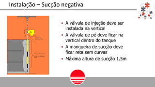 Instalação – Sucção negativa
• A válvula de injeção deve ser
instalada na vertical
• A válvula de pé deve ficar na
vertical dentro do tanque
• A mangueira de sucção deve
ficar reta sem curvas
• Máxima altura de sucção 1.5m
 
