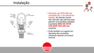 • Somente use TEFLON nas
conexões de ½’ da válvula de
injeção. As demais roscas
das válvulas são cônicas para
garantir uma perfeita vedação
e portanto NÃO SE DEVE
UTILIZAR TEFLON nas
mesmas.
• Evite também um aperto em
demasia das conexões
utilizando apenas um torque
manual
Instalação
 