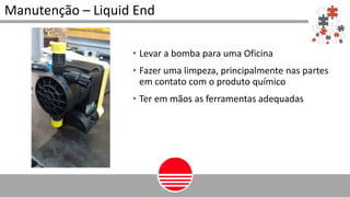 Manutenção – Liquid End
• Levar a bomba para uma Oficina
• Fazer uma limpeza, principalmente nas partes
em contato com o produto químico
• Ter em mãos as ferramentas adequadas
 