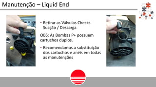 • Retirar as Válvulas Checks
Sucção / Descarga
OBS: As Bombas P+ possuem
cartuchos duplos.
• Recomendamos a substituição
dos cartuchos e anéis em todas
as manutenções
Manutenção – Liquid End
 