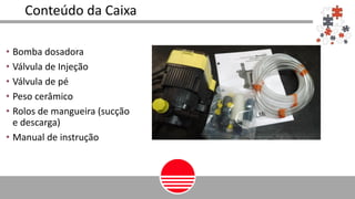 Conteúdo da Caixa
• Bomba dosadora
• Válvula de Injeção
• Válvula de pé
• Peso cerâmico
• Rolos de mangueira (sucção
e descarga)
• Manual de instrução
 