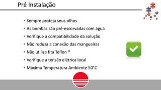 Pré Instalação
• Sempre proteja seus olhos
• As bombas são pré-escorvadas com água
• Verifique a compatibilidade da solução
• Não reduza a conexão das mangueiras
• Não utilize fita Teflon ®
• Verifique a tensão elétrica local
• Máxima Temperatura Ambiente 50°C
 