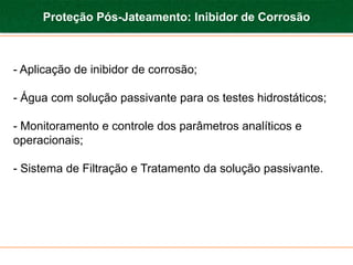 Proteção Pós-Jateamento: Inibidor de Corrosão



- Aplicação de inibidor de corrosão;

- Água com solução passivante para os testes hidrostáticos;

- Monitoramento e controle dos parâmetros analíticos e
operacionais;

- Sistema de Filtração e Tratamento da solução passivante.
 