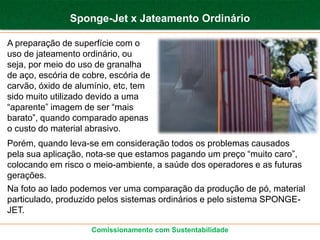 Sponge-Jet x Jateamento Ordinário

A preparação de superfície com o
uso de jateamento ordinário, ou
seja, por meio do uso de granalha
de aço, escória de cobre, escória de
carvão, óxido de alumínio, etc, tem
sido muito utilizado devido a uma
“aparente” imagem de ser “mais
barato”, quando comparado apenas
o custo do material abrasivo.
Porém, quando leva-se em consideração todos os problemas causados
pela sua aplicação, nota-se que estamos pagando um preço “muito caro”,
colocando em risco o meio-ambiente, a saúde dos operadores e as futuras
gerações.
Na foto ao lado podemos ver uma comparação da produção de pó, material
particulado, produzido pelos sistemas ordinários e pelo sistema SPONGE-
JET.

                     Comissionamento com Sustentabilidade
 