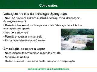 Conclusões

Vantagens do uso da tecnologia Sponge-Jet
• Não usa produtos químicos (sem limpeza química, decapagem,
desengraxamento)
• Permite a limpeza durante o processo de fabricação dos tubos e
montagem dos spools
• Não gera efluentes
• Permite processos em paralelo
• Sistema Ambientalmente Correto


Em relação ao sopro a vapor
• Necessidade de contraprova reduzida em 90%
• Minimiza-se o Flush
• Reduz custos de armazenamento, transporte e disposição

                   Comissionamento com Sustentabilidade
 