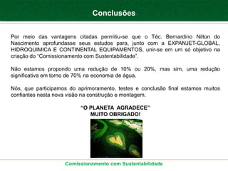 Conclusões


Por meio das vantagens citadas permitiu-se que o Téc. Bernardino Nilton do
Nascimento aprofundasse seus estudos para, junto com a EXPANJET-GLOBAL,
HIDROQUIMICA E CONTINENTAL EQUIPAMENTOS, unir-se em um só objetivo na
criação do “Comissionamento com Sustentabilidade”.

Não estamos propondo uma redução de 10% ou 20%, mas sim, uma redução
significativa em torno de 70% na economia de água.

Nós, que participamos do aprimoramento, testes e conclusão final estamos muitos
confiantes nesta nova visão na construção e montagem.

                          “O PLANETA AGRADECE”
                             MUITO OBRIGADO!




                    Comissionamento com Sustentabilidade
 