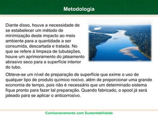 Metodologia


Diante disso, houve a necessidade de
se estabelecer um método de
minimização deste impacto ao meio
ambiente para a quantidade a ser
consumida, descartada e tratada. No
que se refere à limpeza de tubulações,
houve um aprimoramento do jateamento
abrasivo seco para a superfície interior
do tubo.
Obteve-se um nível de preparação de superfície que exime o uso de
qualquer tipo de produto químico nocivo, além de proporcionar uma grande
economia de tempo, pois não é necessário que um determinado sistema
fique pronto para fazer tal preparação. Quando fabricado, o spool já será
jateado para se aplicar o anticorrosivo.


                    Comissionamento com Sustentabilidade
 
