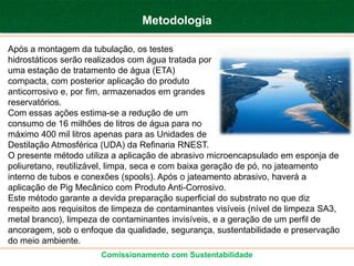 Metodologia

Após a montagem da tubulação, os testes
hidrostáticos serão realizados com água tratada por
uma estação de tratamento de água (ETA)
compacta, com posterior aplicação do produto
anticorrosivo e, por fim, armazenados em grandes
reservatórios.
Com essas ações estima-se a redução de um
consumo de 16 milhões de litros de água para no
máximo 400 mil litros apenas para as Unidades de
Destilação Atmosférica (UDA) da Refinaria RNEST.
O presente método utiliza a aplicação de abrasivo microencapsulado em esponja de
poliuretano, reutilizável, limpa, seca e com baixa geração de pó, no jateamento
interno de tubos e conexões (spools). Após o jateamento abrasivo, haverá a
aplicação de Pig Mecânico com Produto Anti-Corrosivo.
Este método garante a devida preparação superficial do substrato no que diz
respeito aos requisitos de limpeza de contaminantes visíveis (nível de limpeza SA3,
metal branco), limpeza de contaminantes invisíveis, e a geração de um perfil de
ancoragem, sob o enfoque da qualidade, segurança, sustentabilidade e preservação
do meio ambiente.
                       Comissionamento com Sustentabilidade
 