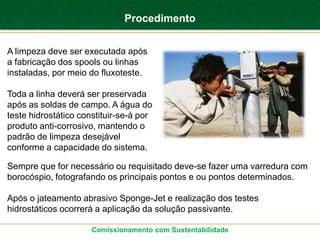 Procedimento


A limpeza deve ser executada após
a fabricação dos spools ou linhas
instaladas, por meio do fluxoteste.

Toda a linha deverá ser preservada
após as soldas de campo. A água do
teste hidrostático constituir-se-á por
produto anti-corrosivo, mantendo o
padrão de limpeza desejável
conforme a capacidade do sistema.

Sempre que for necessário ou requisitado deve-se fazer uma varredura com
borocóspio, fotografando os principais pontos e ou pontos determinados.

Após o jateamento abrasivo Sponge-Jet e realização dos testes
hidrostáticos ocorrerá a aplicação da solução passivante.

                      Comissionamento com Sustentabilidade
 