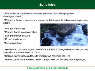 Benefícios

Não utiliza os tradicionais produtos químicos (evita decapagem e
desengraxamento)
Permite a limpeza durante o processo de fabricação de tubos e montagem dos
spools

Não gera efluentes
Permite trabalhos em paralelo
Não prejudicial à saúde
Economia de tempo
Minimiza o flush

A utilização das tecnologias SPONGE-JET, PIG e Solução Passivante formam
um sistema ambientalmente correto
Sopro a vapor: necessidade de contraprova reduzida em 90%
Reduz custos de armazenamento, transporte e, por conseguinte, disposição.


                      Comissionamento com Sustentabilidade
 