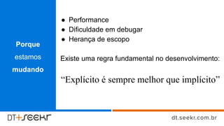 ● Performance
● Dificuldade em debugar
● Herança de escopo
Existe uma regra fundamental no desenvolvimento:
“Explícito é sempre melhor que implícito”
Porque
estamos
mudando
 
