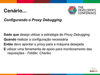 Globalcode – Open4education
Cenário...
Configurando o Proxy Debugging
Dado que desejo utilizar a estratégia de Proxy Debugging
Quando realizar a configuração necessária
Então devo apontar o proxy para a máquina desejada
E utilizar uma ferramenta de apoio para monitoramento das
requisições - Fiddler, Charles
 