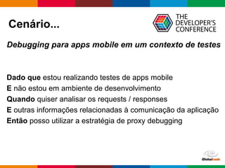 Globalcode – Open4education
Cenário...
Debugging para apps mobile em um contexto de testes
Dado que estou realizando testes de apps mobile
E não estou em ambiente de desenvolvimento
Quando quiser analisar os requests / responses
E outras informações relacionadas à comunicação da aplicação
Então posso utilizar a estratégia de proxy debugging
 