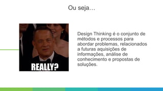 Design Thinking é o conjunto de
métodos e processos para
abordar problemas, relacionados
a futuras aquisições de
informações, análise de
conhecimento e propostas de
soluções.
Ou seja…
 