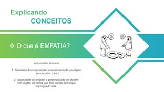❖ O que é EMPATIA?
substantivo feminino
1. faculdade de compreender emocionalmente um objeto
(um quadro, p.ex.).
2. capacidade de projetar a personalidade de alguém
num objeto, de forma que este pareça como que
impregnado dela.
Explicando
CONCEITOS
 