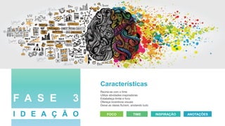 Características
Reúna-se com o time
Utilize atividades inspiradoras
Estabeleça limite e foco
Ofereça incentivos visuais
Deixe as ideias fluírem, anotando tudo
FOCO TIME INSPIRAÇÃO ANOTAÇÕES
F A S E 3
I D E A Ç Ã O
 