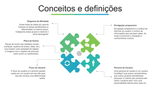 Conceitos e definições
Divulgação progressiva
Divulgação progressiva é a prática de
informar ao usuário o mínimo de
informações que precisam saber, de
modo a promover a interação e
conhecimento mútuos.
Fluxo do Usuário
O fluxo do usuário é o caminho padrão
usado por um usuário em seu site para
que ele conclua uma determinada
tarefa.
Diagrama de Afinidade
Anote todas as ideias em post-its
Coloque as ideias semelhantes ou
relacionadas no mesmo grupo.
Categorize esses grupos e observe o
tema abrangente.
Persona de Usuário
Uma persona do usuário é um usuário
"protótipo" que possui características
que outros usuários semelhantes
possuem. A maioria dos produtos tem
vários "usuários-alvo" com uma
personalidade distinta para cada um.
Placa de Humor
Placas de humor são artefatos visuais
(cartazes, quadros de avisos, telas, etc)
que incluem uma variedade de objetos
e imagens com o objetivo de provocar
certo humor ou sentimentos.
 