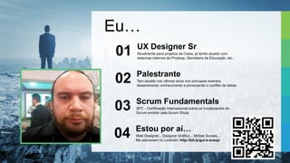 Eu…
Atualmente para projetos da Caixa, já tendo atuado com
sistemas internos da Prodesp, Secretaria da Educação, etc.
UX Designer Sr
01
Tem atuado nos últimos anos nos principais eventos,
disseminando conhecimento e provocando o conflito de ideias
Palestrante
02
SFC - Certificação Internacional sobre os fundamentos do
Scrum emitido pela Scrum Study
Scrum Fundamentals
03
Web Designer... Designer Gráfico... Mídias Sociais...
Me adicionem no Linkedin: http://bit.ly/gui-s-araujo
Estou por aí…
04
 