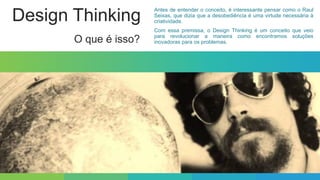 Design Thinking
O que é isso?
Antes de entender o conceito, é interessante pensar como o Raul
Seixas, que dizia que a desobediência é uma virtude necessária à
criatividade.
Com essa premissa, o Design Thinking é um conceito que veio
para revolucionar a maneira como encontramos soluções
inovadoras para os problemas.
 