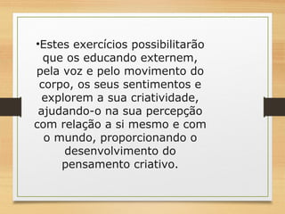 •Estes exercícios possibilitarão 
que os educando externem, 
pela voz e pelo movimento do 
corpo, os seus sentimentos e 
explorem a sua criatividade, 
ajudando-o na sua percepção 
com relação a si mesmo e com 
o mundo, proporcionando o 
desenvolvimento do 
pensamento criativo. 
 