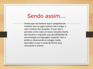Sendo assim... 
Temos que nós lembrar que o propósito do 
trabalho com os jogos teatrais não é julgar o 
valor artístico das atuações. O que vale é 
perceber como cada um busca soluções diante 
dos desafios e expande suas possibilidades de 
comunicação via linguagem corporal. Com a 
prática e observando os colegas, todos 
aprendem a usar o corpo de forma mais 
consciente e criativa 
 