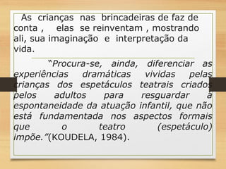 As crianças nas brincadeiras de faz de 
conta , elas se reinventam , mostrando 
ali, sua imaginação e interpretação da 
vida. 
“Procura-se, ainda, diferenciar as 
experiências dramáticas vividas pelas 
crianças dos espetáculos teatrais criados 
pelos adultos para resguardar a 
espontaneidade da atuação infantil, que não 
está fundamentada nos aspectos formais 
que o teatro (espetáculo) 
impõe.”(KOUDELA, 1984). 
 