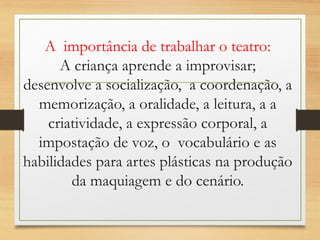 A importância de trabalhar o teatro: 
A criança aprende a improvisar; 
desenvolve a socialização, a coordenação, a 
memorização, a oralidade, a leitura, a a 
criatividade, a expressão corporal, a 
impostação de voz, o vocabulário e as 
habilidades para artes plásticas na produção 
da maquiagem e do cenário. 
 