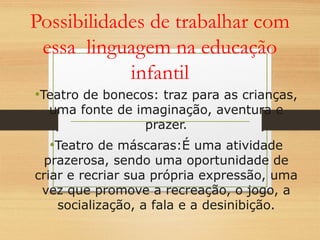 Possibilidades de trabalhar com 
essa linguagem na educação 
infantil 
•Teatro de bonecos: traz para as crianças, 
uma fonte de imaginação, aventura e 
prazer. 
•Teatro de máscaras:É uma atividade 
prazerosa, sendo uma oportunidade de 
criar e recriar sua própria expressão, uma 
vez que promove a recreação, o jogo, a 
socialização, a fala e a desinibição. 
 