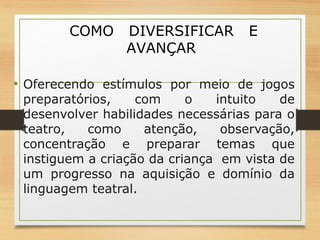 COMO DIVERSIFICAR E 
AVANÇAR 
• Oferecendo estímulos por meio de jogos 
preparatórios, com o intuito de 
desenvolver habilidades necessárias para o 
teatro, como atenção, observação, 
concentração e preparar temas que 
instiguem a criação da criança em vista de 
um progresso na aquisição e domínio da 
linguagem teatral. 
 