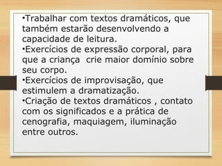 •Trabalhar com textos dramáticos, que 
também estarão desenvolvendo a 
capacidade de leitura. 
•Exercícios de expressão corporal, para 
que a criança crie maior domínio sobre 
seu corpo. 
•Exercícios de improvisação, que 
estimulem a dramatização. 
•Criação de textos dramáticos , contato 
com os significados e a prática de 
cenografia, maquiagem, iluminação 
entre outros. 
 
