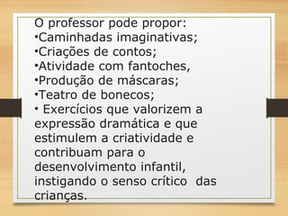 O professor pode propor: 
•Caminhadas imaginativas; 
•Criações de contos; 
•Atividade com fantoches, 
•Produção de máscaras; 
•Teatro de bonecos; 
• Exercícios que valorizem a 
expressão dramática e que 
estimulem a criatividade e 
contribuam para o 
desenvolvimento infantil, 
instigando o senso crítico das 
crianças. 
 