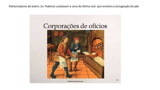 Patrocinadores do teatro. Ex: Padeiros custeavam a cena da Ultima ceia que envolve a consagração do pão
 