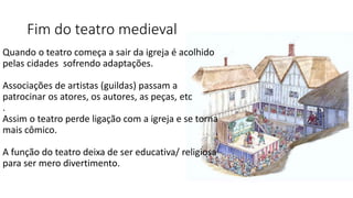 Fim do teatro medieval
Quando o teatro começa a sair da igreja é acolhido
pelas cidades sofrendo adaptações.
Associações de artistas (guildas) passam a
patrocinar os atores, os autores, as peças, etc
.
Assim o teatro perde ligação com a igreja e se torna
mais cômico.
A função do teatro deixa de ser educativa/ religiosa
para ser mero divertimento.
 