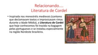 Relacionando....
Literatura de Cordel
• Inspirada nos menestréis medievais (cantores
que declamavam textos e improvisavam rimas
durante a Idade Média), a Literatura de Cordel
que hoje conhecemos foi trazida na bagagem
pelos portugueses e se instalou especialmente
na região Nordeste brasileira.
 