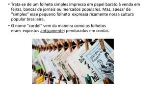 • Trata-se de um folheto simples impresso em papel barato à venda em
feiras, bancas de jornais ou mercados populares. Mas, apesar de
"simples" esse pequeno folheto expressa ricamente nossa cultura
popular brasileira.
• O nome "cordel" vem da maneira como os folhetos
eram expostos antigamente: pendurados em cordas.
 