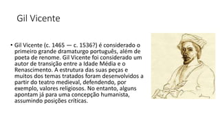 Gil Vicente
• Gil Vicente (c. 1465 — c. 1536?) é considerado o
primeiro grande dramaturgo português, além de
poeta de renome. Gil Vicente foi considerado um
autor de transição entre a Idade Média e o
Renascimento. A estrutura das suas peças e
muitos dos temas tratados foram desenvolvidos a
partir do teatro medieval, defendendo, por
exemplo, valores religiosos. No entanto, alguns
apontam já para uma concepção humanista,
assumindo posições críticas.
 