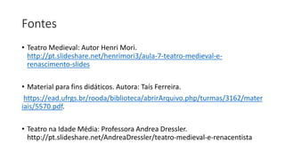Fontes
• Teatro Medieval: Autor Henri Mori.
http://pt.slideshare.net/henrimori3/aula-7-teatro-medieval-e-
renascimento-slides
• Material para fins didáticos. Autora: Taís Ferreira.
https://ead.ufrgs.br/rooda/biblioteca/abrirArquivo.php/turmas/3162/mater
iais/5570.pdf.
• Teatro na Idade Média: Professora Andrea Dressler.
http://pt.slideshare.net/AndreaDressler/teatro-medieval-e-renacentista
 