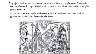 A igreja considerava os atores imorais e o teatro pagão uma forma de
expressão muito egocêntrica visto que o ator chamava muita atenção
pra si mesmo.
Isso se deu por conta da visão teocêntrica medieval em que a vida
girava em torno do céu e não da Terra.
 